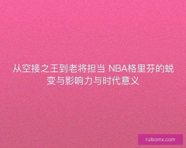 从空接之王到老将担当 NBA格里芬的蜕变与影响力与时代意义