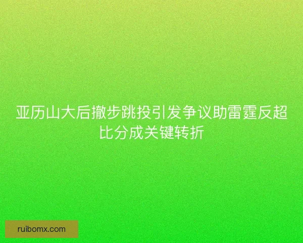亚历山大后撤步跳投引发争议助雷霆反超比分成关键转折