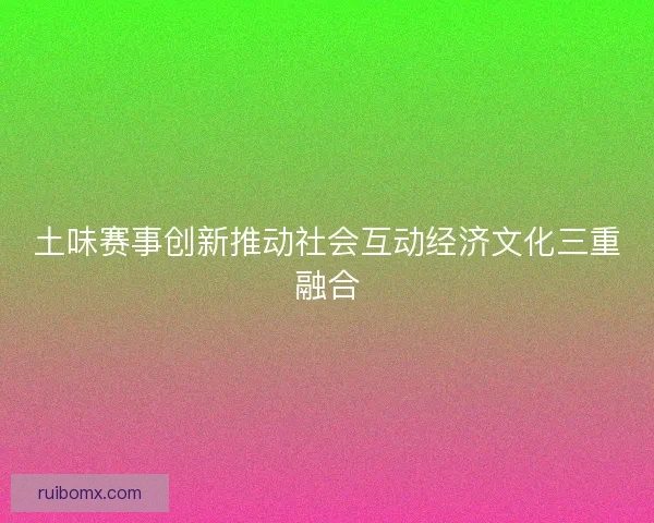 土味赛事创新推动社会互动经济文化三重融合 土味赛事创新推动社会互动经济文化三重融合