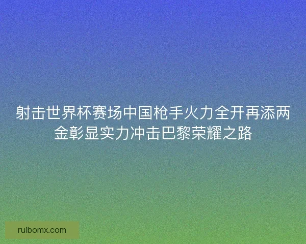 射击世界杯赛场中国枪手火力全开再添两金彰显实力冲击巴黎荣耀之路