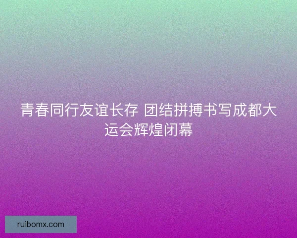 青春同行友谊长存 团结拼搏书写成都大运会辉煌闭幕
