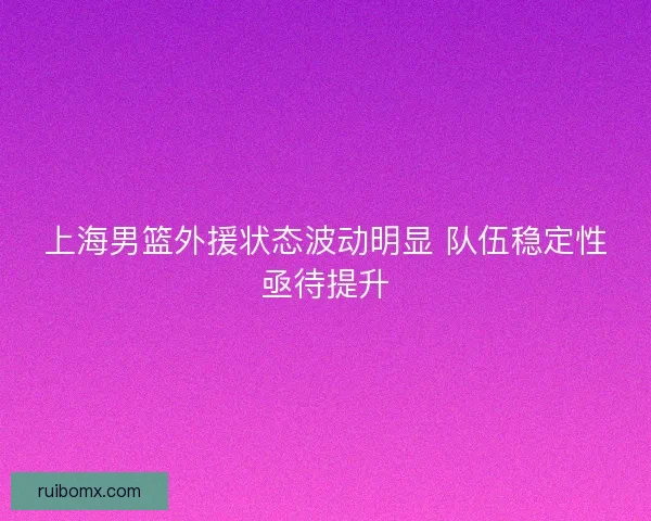 上海男篮外援状态波动明显 队伍稳定性亟待提升