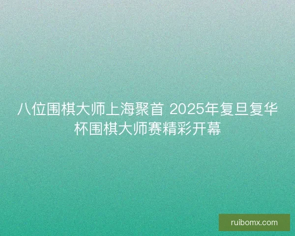 八位围棋大师上海聚首 2025年复旦复华杯围棋大师赛精彩开幕