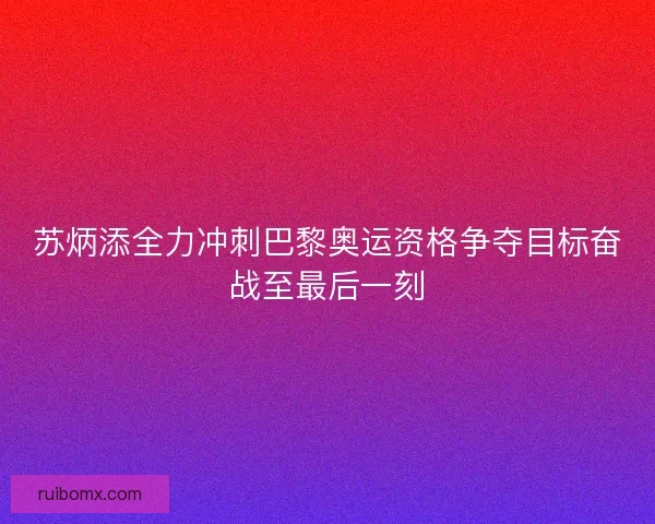 苏炳添全力冲刺巴黎奥运资格争夺目标奋战至最后一刻