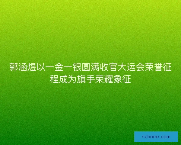 郭涵煜以一金一银圆满收官大运会荣誉征程成为旗手荣耀象征