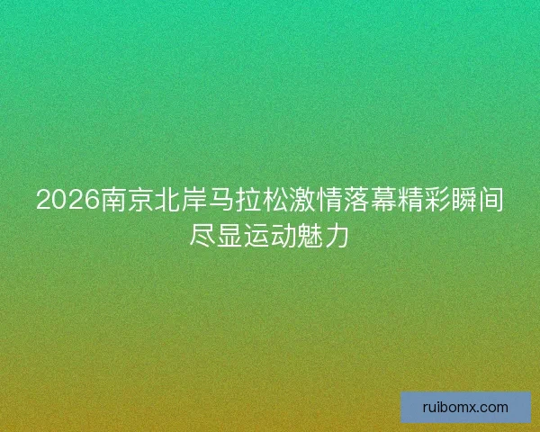 2026南京北岸马拉松激情落幕精彩瞬间尽显运动魅力