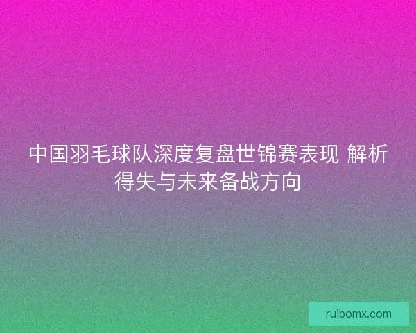 中国羽毛球队深度复盘世锦赛表现 解析得失与未来备战方向 中国羽毛球队深度复盘世锦赛表现 解析得失与未来备战方向
