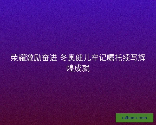 荣耀激励奋进 冬奥健儿牢记嘱托续写辉煌成就 荣耀激励奋进 冬奥健儿牢记嘱托续写辉煌成就