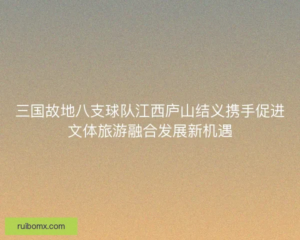 三国故地八支球队江西庐山结义携手促进文体旅游融合发展新机遇 三国故地八支球队江西庐山结义携手促进文体旅游融合发展新机遇