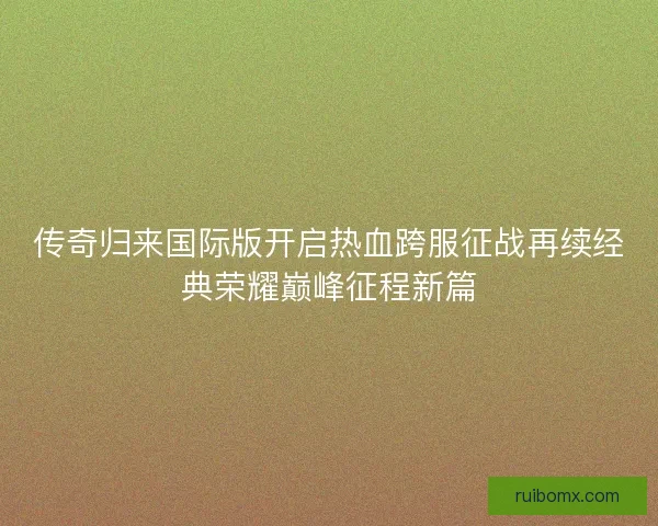 传奇归来国际版开启热血跨服征战再续经典荣耀巅峰征程新篇