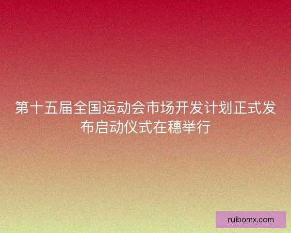 第十五届全国运动会市场开发计划正式发布启动仪式在穗举行