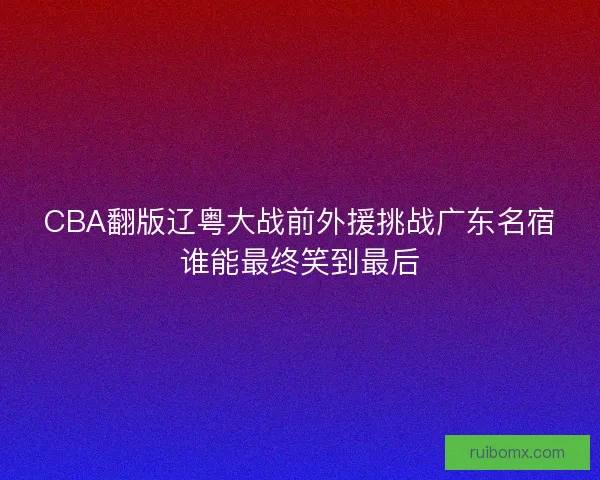 CBA翻版辽粤大战前外援挑战广东名宿谁能最终笑到最后 CBA翻版辽粤大战前外援挑战广东名宿谁能最终笑到最后