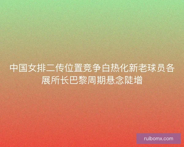 中国女排二传位置竞争白热化新老球员各展所长巴黎周期悬念陡增