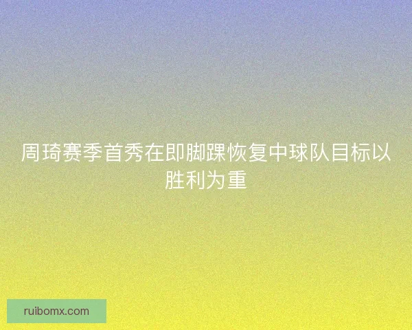 周琦赛季首秀在即脚踝恢复中球队目标以胜利为重 周琦赛季首秀在即脚踝恢复中球队目标以胜利为重
