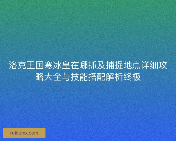 洛克王国寒冰皇在哪抓及捕捉地点详细攻略大全与技能搭配解析终极 洛克王国寒冰皇在哪抓及捕捉地点详细攻略大全与技能搭配解析终极