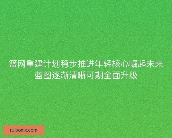 篮网重建计划稳步推进年轻核心崛起未来蓝图逐渐清晰可期全面升级