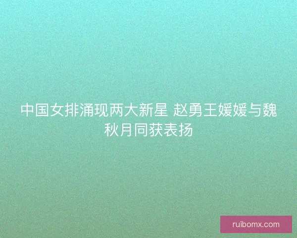 中国女排涌现两大新星 赵勇王媛媛与魏秋月同获表扬