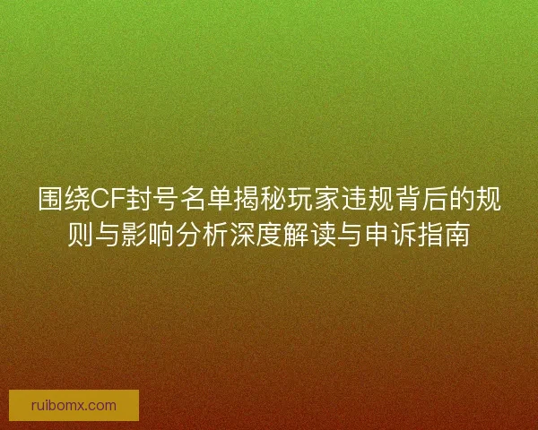 围绕CF封号名单揭秘玩家违规背后的规则与影响分析深度解读与申诉指南