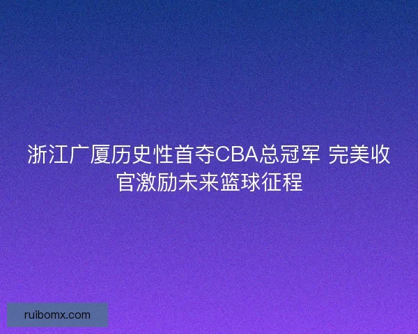 浙江广厦历史性首夺CBA总冠军 完美收官激励未来篮球征程