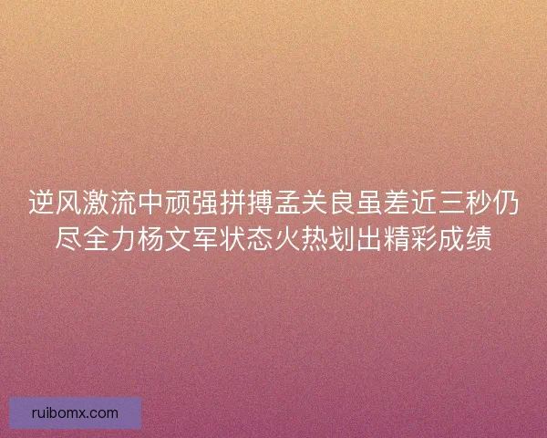 逆风激流中顽强拼搏孟关良虽差近三秒仍尽全力杨文军状态火热划出精彩成绩
