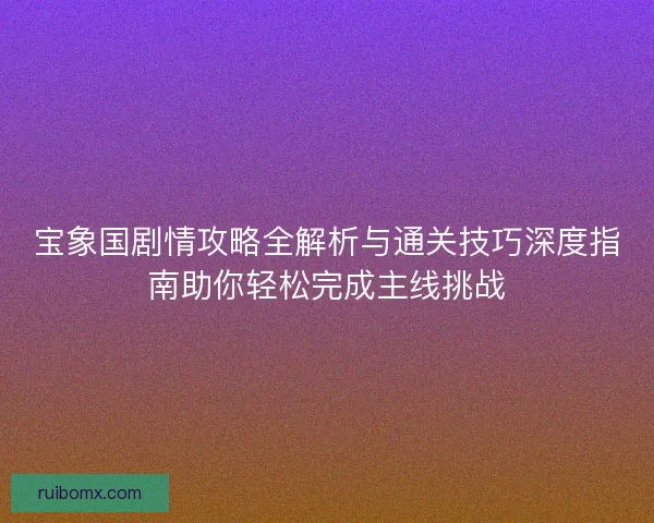 宝象国剧情攻略全解析与通关技巧深度指南助你轻松完成主线挑战