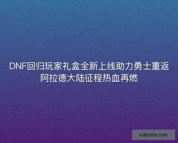 DNF回归玩家礼盒全新上线助力勇士重返阿拉德大陆征程热血再燃