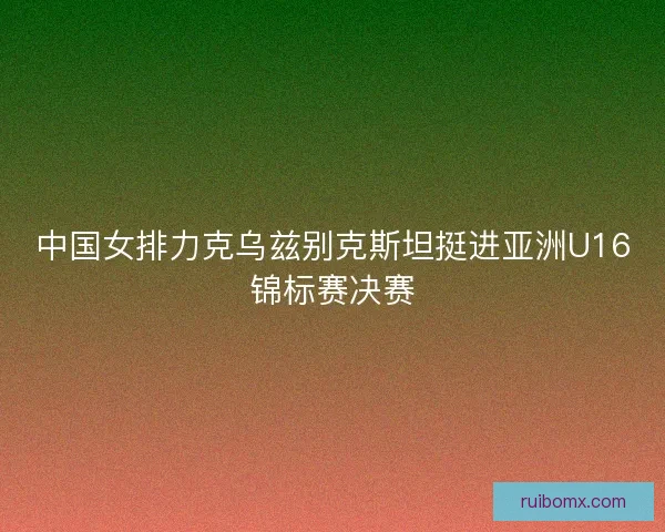 中国女排力克乌兹别克斯坦挺进亚洲U16锦标赛决赛 中国女排力克乌兹别克斯坦挺进亚洲U16锦标赛决赛