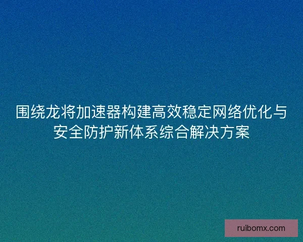 围绕龙将加速器构建高效稳定网络优化与安全防护新体系综合解决方案
