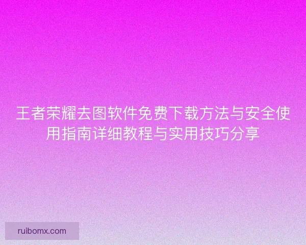 王者荣耀去图软件免费下载方法与安全使用指南详细教程与实用技巧分享 王者荣耀去图软件免费下载方法与安全使用指南详细教程与实用技巧分享