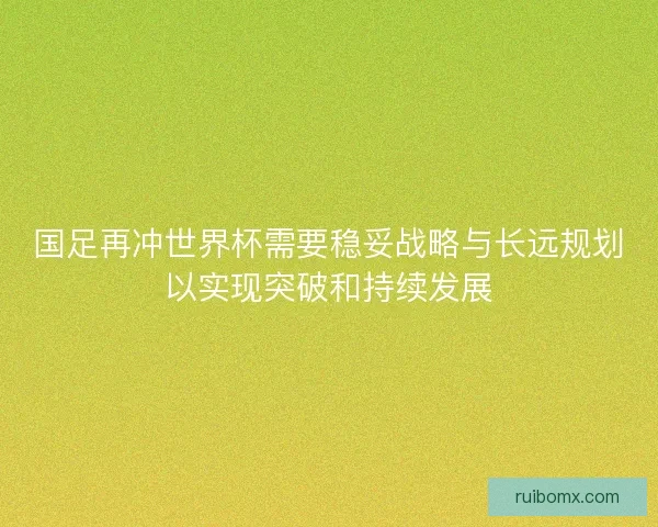 国足再冲世界杯需要稳妥战略与长远规划以实现突破和持续发展 国足再冲世界杯需要稳妥战略与长远规划以实现突破和持续发展